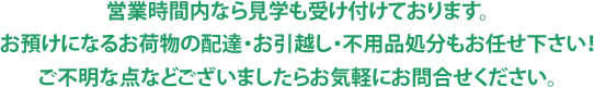 営業時間内なら見学も受け付けております。お預けになるお荷物の配達・お引越し・不用品処分もお任せ下さい！ご不明な点などございましたらお気軽にお問合せください。